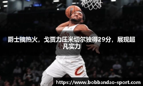 爵士擒热火，戈贾力压米切尔独得29分，展现超凡实力