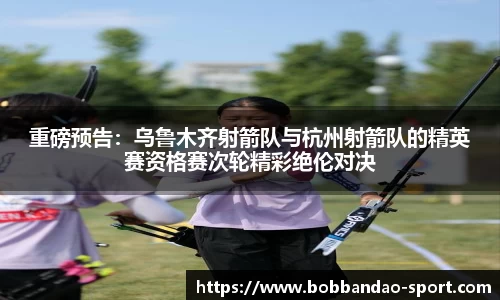 重磅预告：乌鲁木齐射箭队与杭州射箭队的精英赛资格赛次轮精彩绝伦对决